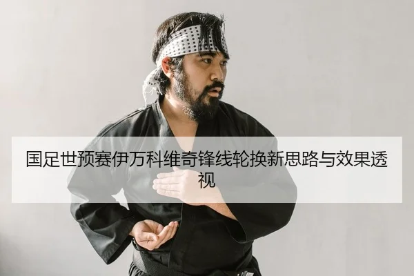 国足世预赛伊万科维奇锋线轮换新思路与效果透视